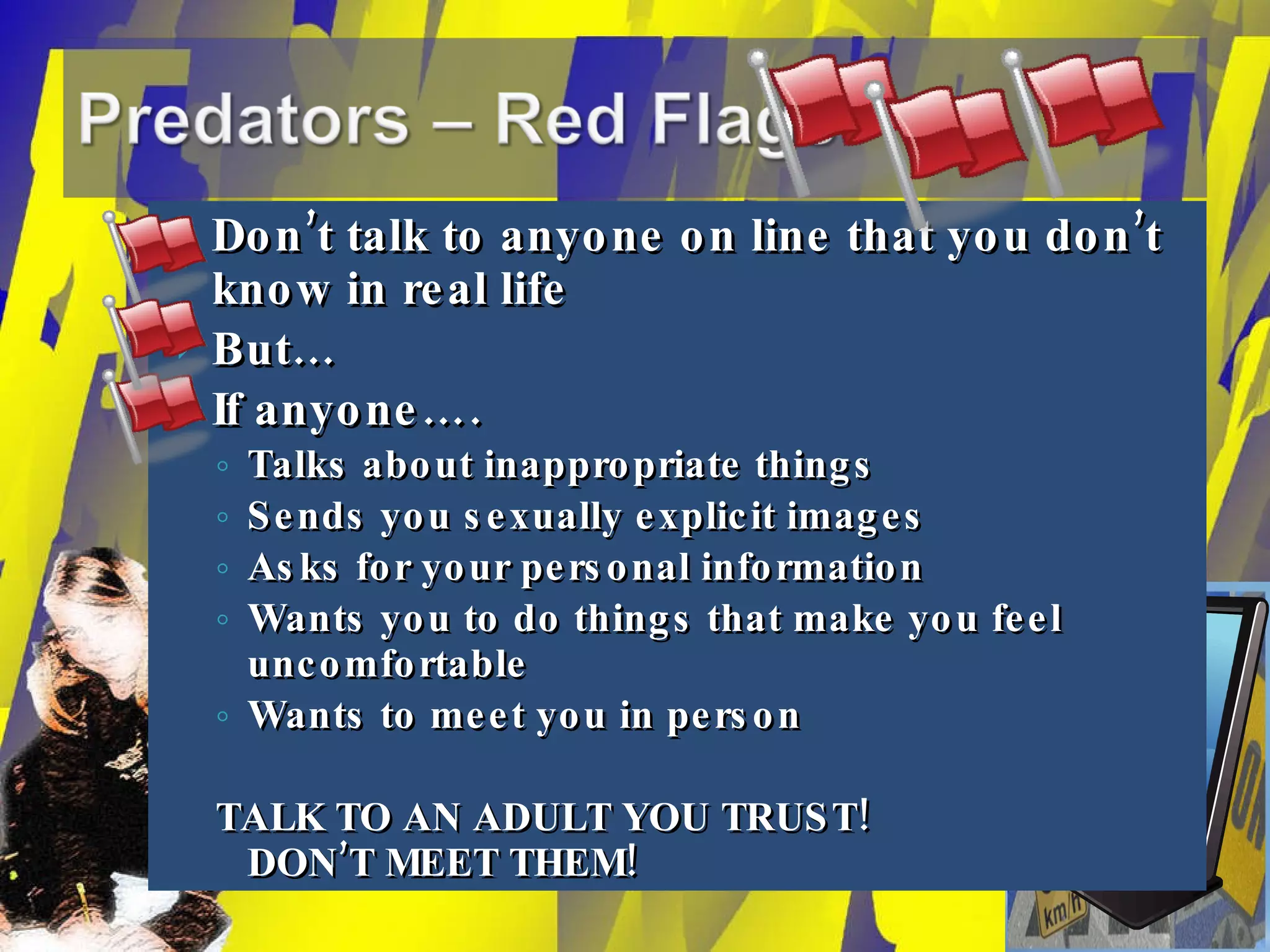 Don’t talk to anyone on line that you don’t know in real life But… If anyone…. Talks about inappropriate things Sends you sexually explicit images Asks for your personal information Wants you to do things that make you feel uncomfortable Wants to meet you in person TALK TO AN ADULT YOU TRUST! DON’T MEET THEM! 