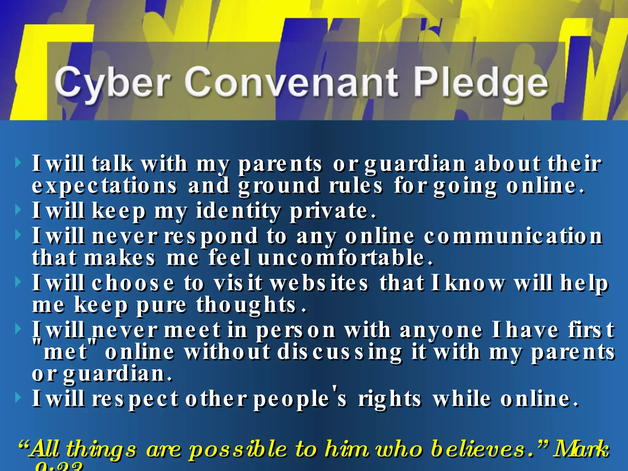 I will talk with my parents or guardian about their expectations and ground rules for going online.  I will keep my identity private.  I will never respond to any online communication that makes me feel uncomfortable.  I will choose to visit websites that I know will help me keep pure thoughts. I will never meet in person with anyone I have first "met" online without discussing it with my parents or guardian.  I will respect other people's rights while online.  “ All things are possible to him who believes.” Mark 9:23 