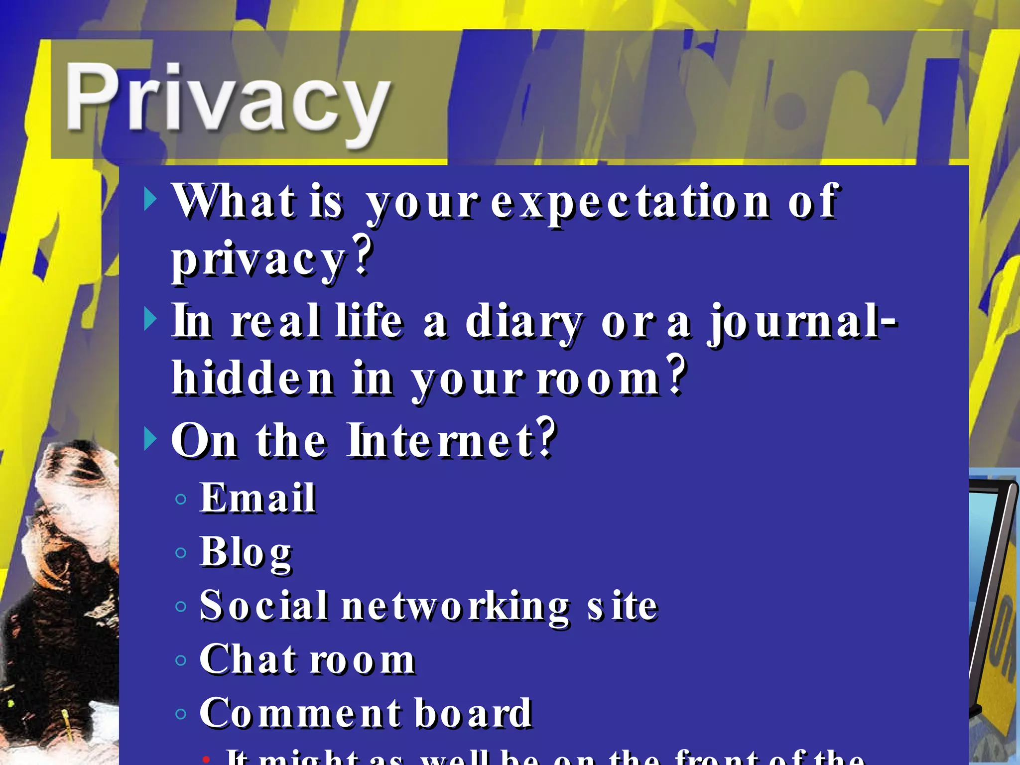 What is your expectation of privacy? In real life a diary or a journal- hidden in your room? On the Internet? Email Blog Social networking site Chat room Comment board It might as well be on the front of the Ledger and Times or on CNN News… (Even because others may not know… Only go where Jesus  would go…)  “ Blessed are the pure in heart: for they shall see God.” Matthew 5:8 