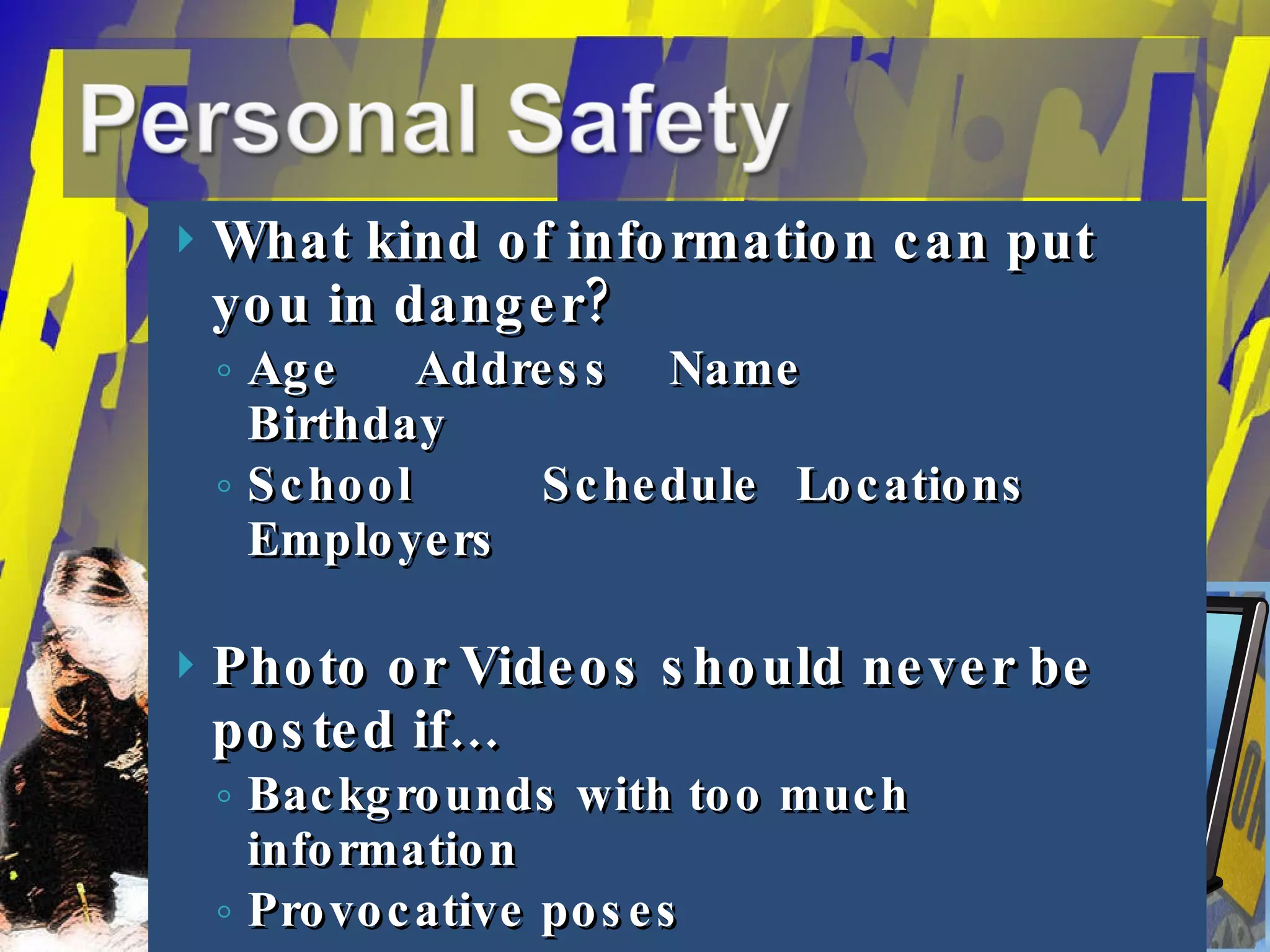 What kind of information can put you in danger? Age Address Name Birthday School  Schedule Locations Employers Photo or Videos should never be posted if… Backgrounds with too much information Provocative poses Too much skin… 
