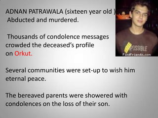 ADNAN PATRAWALA (sixteen year old )- Abducted and murdered. Thousands of condolence messages  crowded the deceased’s profile  on Orkut.  Several communities were set-up to wish him eternal peace.  The bereaved parents were showered with condolences on the loss of their son.  