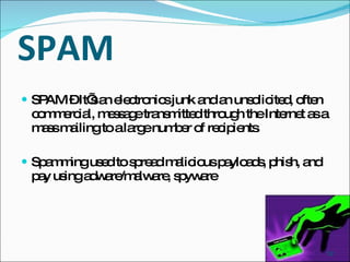 SPAM SPAM – It’s an electronics junk and an unsolicited, often commercial, message transmitted through the Internet as a mass mailing to a large number of recipients . Spamming used to spread malicious payloads, phish, and pay using adware/malware, spyware 