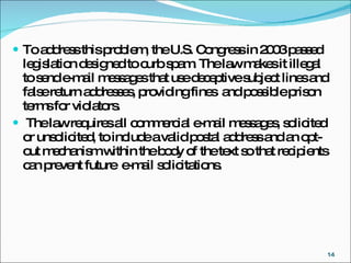 To address this problem, the U.S. Congress in 2003 passed legislation designed to curb spam. The law makes it illegal to send e-mail messages that use deceptive subject lines and false return addresses, providing fines  and possible prison terms for violators. The law requires all commercial e-mail messages, solicited or unsolicited, to include a valid postal address and an opt-out mechanism within the body of the text so that recipients can prevent future  e-mail solicitations.  
