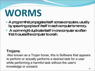 WORMS A program that propagates itself across computers, usually by spawning copies of itself in each computer's memory. A worm might duplicate itself in one computer so often that it causes the computer to crash.  Trojans : Also known as a Trojan horse, this is Software that appears to perform or actually performs a desired task for a user while performing a harmful task without the user's knowledge or consent.  