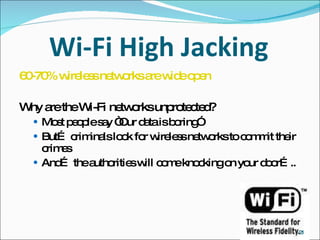 Wi-Fi High Jacking 60-70% wireless networks are wide open Why are the Wi-Fi networks unprotected? Most people say “Our data is boring” But… criminals look for wireless networks to commit their crimes  And… the authorities will come knocking on your door….. 