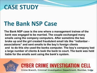 CASE STUDY   The Bank NSP Case The Bank NSP case is the one where a management trainee of the bank was engaged to be married. The couple exchanged many emails using the company computers. After sometime the two  broke up and the girl created fraudulent email ids like “indianbar -  associations” and sent emails to the boy’s foreign clients  and  to do this she used the banks computer. The boy’s company lost  a large number of clients & took the bank to court. The bank was held  liable for the emails sent using the bank’s system. 