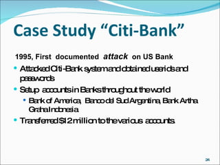 Case Study “Citi-Bank” 1995, First  documented  attack   on US Bank Attacked Citi-Bank system and obtained userids and passwords Setup  accounts in Banks throughout the world Bank of America,  Banco del Sud Argentina, Bank Artha Graha Indonesia Transferred $12 million to the various  accounts. 