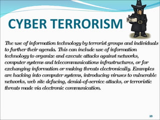The use of information technology by terrorist groups and individuals to further their agenda. This can include use of information technology to organize and execute attacks against networks, computer systems and telecommunications infrastructures, or for exchanging information or making threats electronically. Examples are hacking into computer systems, introducing viruses to vulnerable networks, web site defacing, denial-of-service attacks, or terroristic threats made via electronic communication. 