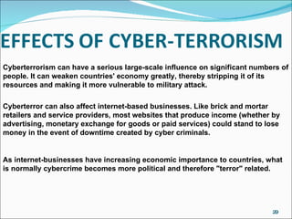 Cyberterrorism can have a serious large-scale influence on significant numbers of people. It can weaken countries' economy greatly, thereby stripping it of its resources and making it more vulnerable to military attack. Cyberterror can also affect internet-based businesses. Like brick and mortar retailers and service providers, most websites that produce income (whether by advertising, monetary exchange for goods or paid services) could stand to lose money in the event of downtime created by cyber criminals. As internet-businesses have increasing economic importance to countries, what is normally cybercrime becomes more political and therefore "terror" related. 