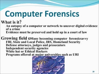 What is it? An autopsy of a computer or network to uncover digital evidence of a crime Evidence must be preserved and hold up in a court of law Growing field  –  Many becoming computer  forensicsavvy FBI, State and Local Police, IRS, Homeland Security Defense attorneys, judges and prosecutors Independent security agencies White hat or Ethical Hackers Programs offered at major universities such as URI 