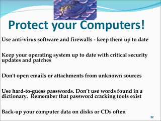 Use anti-virus software and firewalls - keep them up to date Keep your operating system up to date with critical security updates and patches Don't open emails or attachments from unknown sources Use hard-to-guess passwords. Don’t use words found in a dictionary.  Remember that password cracking tools exist Back-up your computer data on disks or CDs often 