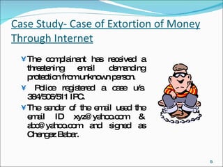 Case Study- Case of Extortion of Money Through Internet The complainant has received a threatening email demanding protection from unknown person. Police registered a case u/s. 384/506/511 IPC. The sender of the email used the email ID xyz@yahoo.com & abc@yahoo.com and signed as Chengez Babar. 