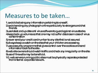 Measures to be taken… 1.avoid disclosing any information pertaining to oneself. 2.avoid sending any photograph online particularly to strangers and chat friends. 3.use latest and up date anti virus software to guard against virus attacks. 4.keep back up volumes so that one may not suffer data loss in case of virus contamination 5.never send your credit card number to any site that is not secured. 6.always keep a watch on the sites that your children are accessing. 7.use a security programme that gives control over the cookies and send information back to the site . 8.web site owners should watch traffic and check any irregularity on the site. 9.use of firewalls may be beneficial. 10. web servers running public sites must be physically separate protected from internal corporate network. 