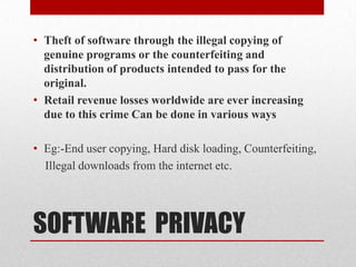 SOFTWARE  PRIVACYTheft of software through the illegal copying of genuine programs or the counterfeiting and distribution of products intended to pass for the original.Retail revenue losses worldwide are ever increasing due to this crimeCan be done in various waysEg:-End user copying, Hard disk loading, Counterfeiting,    Illegal downloads from the internet etc.