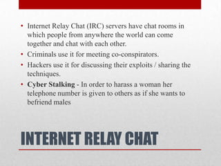 INTERNET RELAY CHATInternet Relay Chat (IRC) servers have chat rooms in which people from anywhere the world can come together and chat with each other.Criminals use it for meeting co-conspirators.Hackers use it for discussing their exploits / sharing the techniques.Cyber Stalking - In order to harass a woman her telephone number is given to others as if she wants to befriend males