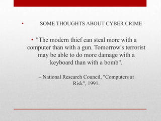           SOME THOUGHTS ABOUT CYBER CRIME"The modern thief can steal more with a computer than with a gun. Tomorrow's terrorist may be able to do more damage with a keyboard than with a bomb".– National Research Council, "Computers at Risk", 1991.