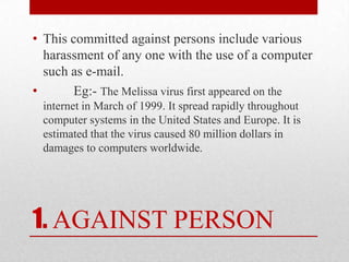 1.AGAINST PERSONThis committed against persons include various harassment of any one with the use of a computer such as e-mail.         Eg:-The Melissa virus first appeared on the internet in March of 1999. It spread rapidly throughout computer systems in the United States and Europe. It is estimated that the virus caused 80 million dollars in damages to computers worldwide.