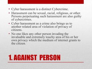 1. AGAINST  PERSONCyber harassment is a distinct Cybercrime.Harassment can be sexual, racial, religious, or other. Persons perpetuating such harassment are also guilty of cybercrimes.Cyber harassment as a crime also brings us to another related area of violation of privacy of citizens.No one likes any other person invading the invaluable and extremely touchy area of his or her own privacy which the medium of internet grants to the citizen.