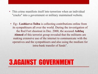3.AGAINST  GOVERNMENTThis crime manifests itself into terrorism when an individual "cracks" into a government or military maintained website.Eg:-Lashker-e-Toibais collecting contributions online from its sympathisers all over the world. During the investigation of the Red Fort shootout in Dec. 2000, the accused Ashfaq Ahmed of this terrorist group revealed that the militants are making extensive use of the internet to communicate with the operatives and the sympathisers and also using the medium for intra-bank transfer of funds".
