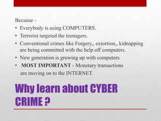 Why learn about CYBER CRIME ?Because –Everybody is using COMPUTERS.Terrorist targeted the teenagers. Conventional crimes like Forgery,, extortion,, kidnapping are being committed with the help off computers.New generation is growing up with computersMOST IMPORTANT - Monetary transactions    are moving on to the INTERNET.