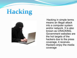 Hacking in simple terms
means an illegal attack
into a computer system
and/or network. It is also
known as CRACKING.
Government websites are
the hot targets of the
hackers due to the press
coverage, it receives.
Hackers enjoy the media
coverage.
 