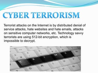 Terrorist attacks on the Internet is by distributed denial of
service attacks, hate websites and hate emails, attacks
on sensitive computer networks, etc. Technology savvy
terrorists are using 512-bit encryption, which is
impossible to decrypt.
 