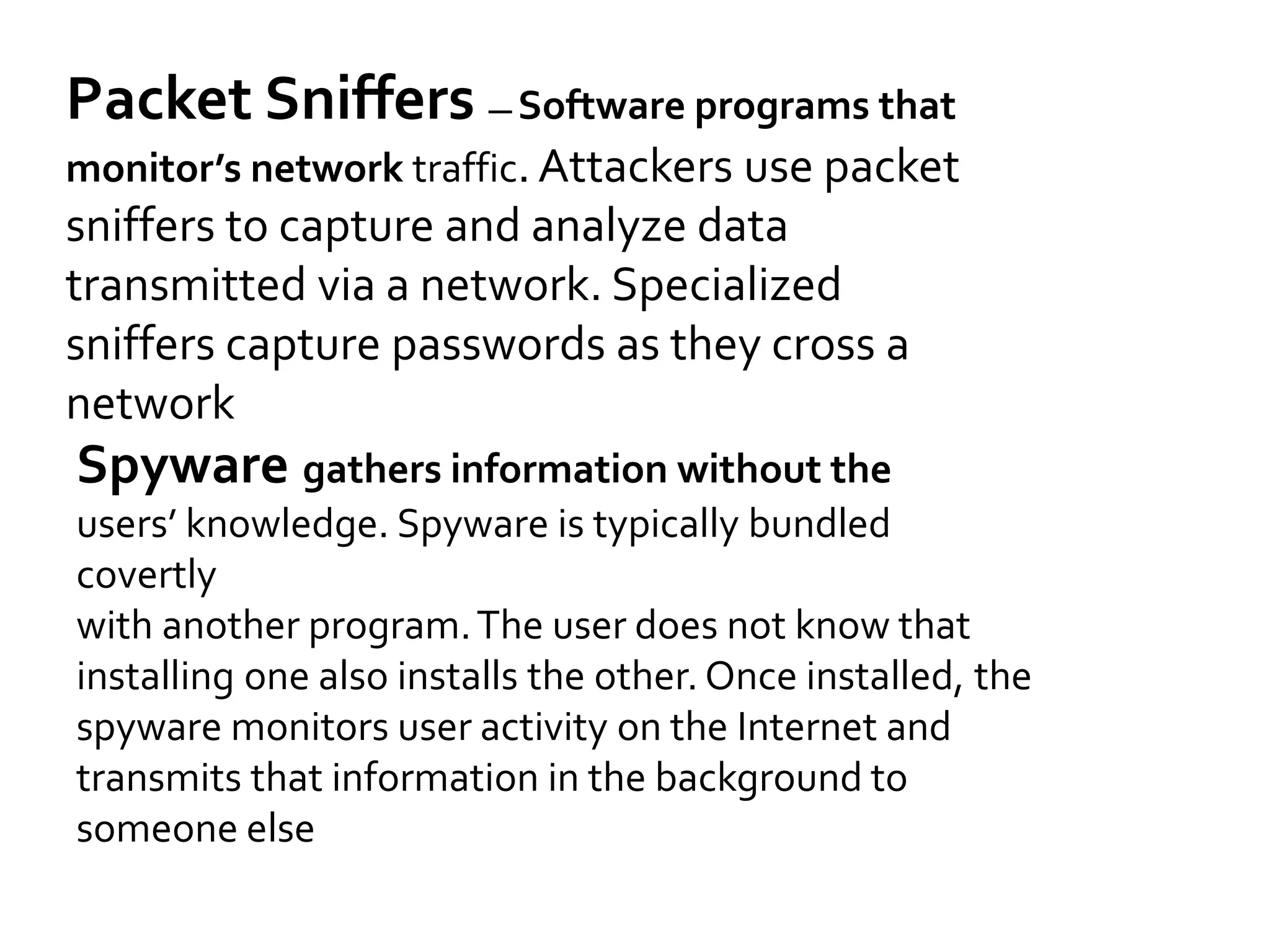 Packet Sniffers — Software programs that
monitor’s network traffic. Attackers use packet
sniffers to capture and analyze data
transmitted via a network. Specialized
sniffers capture passwords as they cross a
network
Spyware gathers information without the
users’ knowledge. Spyware is typically bundled
covertly
with another program.The user does not know that
installing one also installs the other. Once installed, the
spyware monitors user activity on the Internet and
transmits that information in the background to
someone else
 