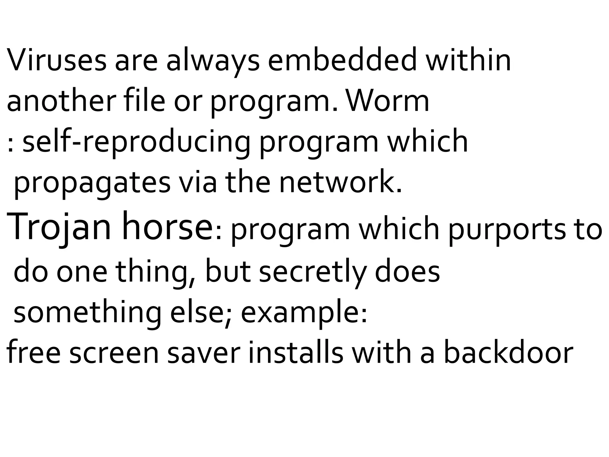 Viruses are always embedded within
another file or program.Worm
: self-reproducing program which
propagates via the network.
Trojan horse: program which purports to
do one thing, but secretly does
something else; example:
free screen saver installs with a backdoor
 