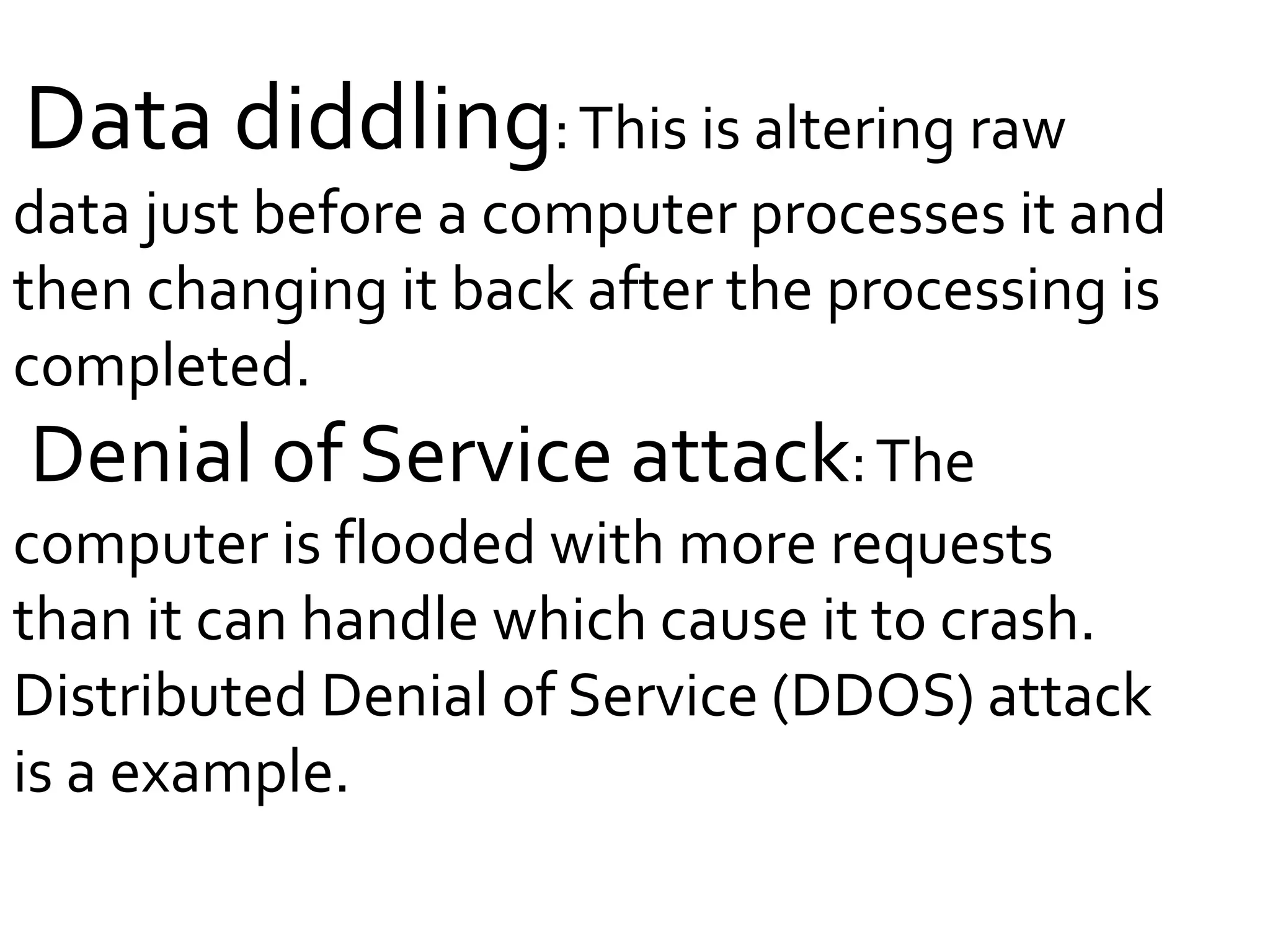 Data diddling:This is altering raw
data just before a computer processes it and
then changing it back after the processing is
completed.
Denial of Service attack:The
computer is flooded with more requests
than it can handle which cause it to crash.
Distributed Denial of Service (DDOS) attack
is a example.
 