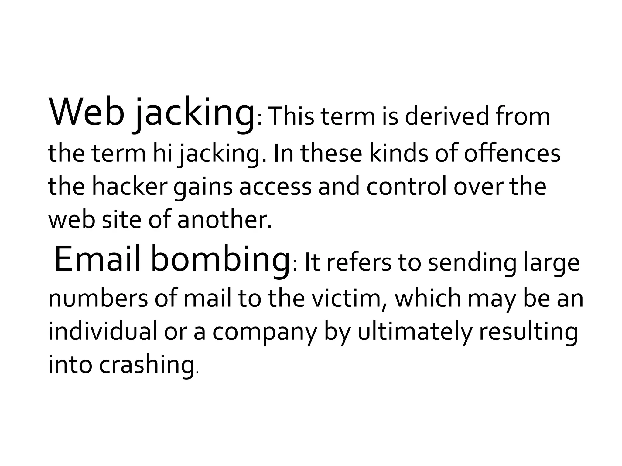 Web jacking:This term is derived from
the term hi jacking. In these kinds of offences
the hacker gains access and control over the
web site of another.
Email bombing: It refers to sending large
numbers of mail to the victim, which may be an
individual or a company by ultimately resulting
into crashing.
 
