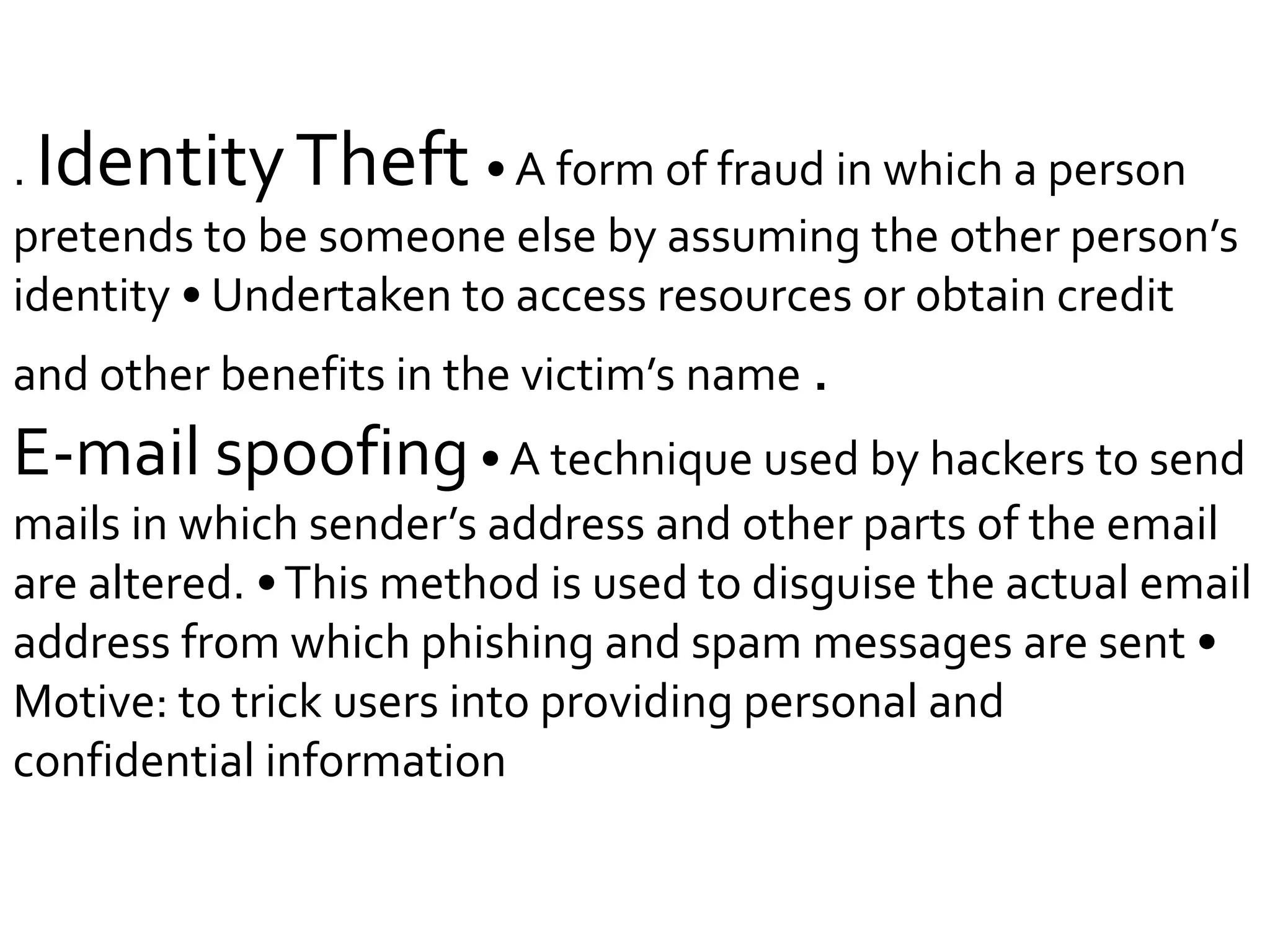 . IdentityTheft • A form of fraud in which a person
pretends to be someone else by assuming the other person’s
identity • Undertaken to access resources or obtain credit
and other benefits in the victim’s name .
E-mail spoofing• A technique used by hackers to send
mails in which sender’s address and other parts of the email
are altered. •This method is used to disguise the actual email
address from which phishing and spam messages are sent •
Motive: to trick users into providing personal and
confidential information
 
