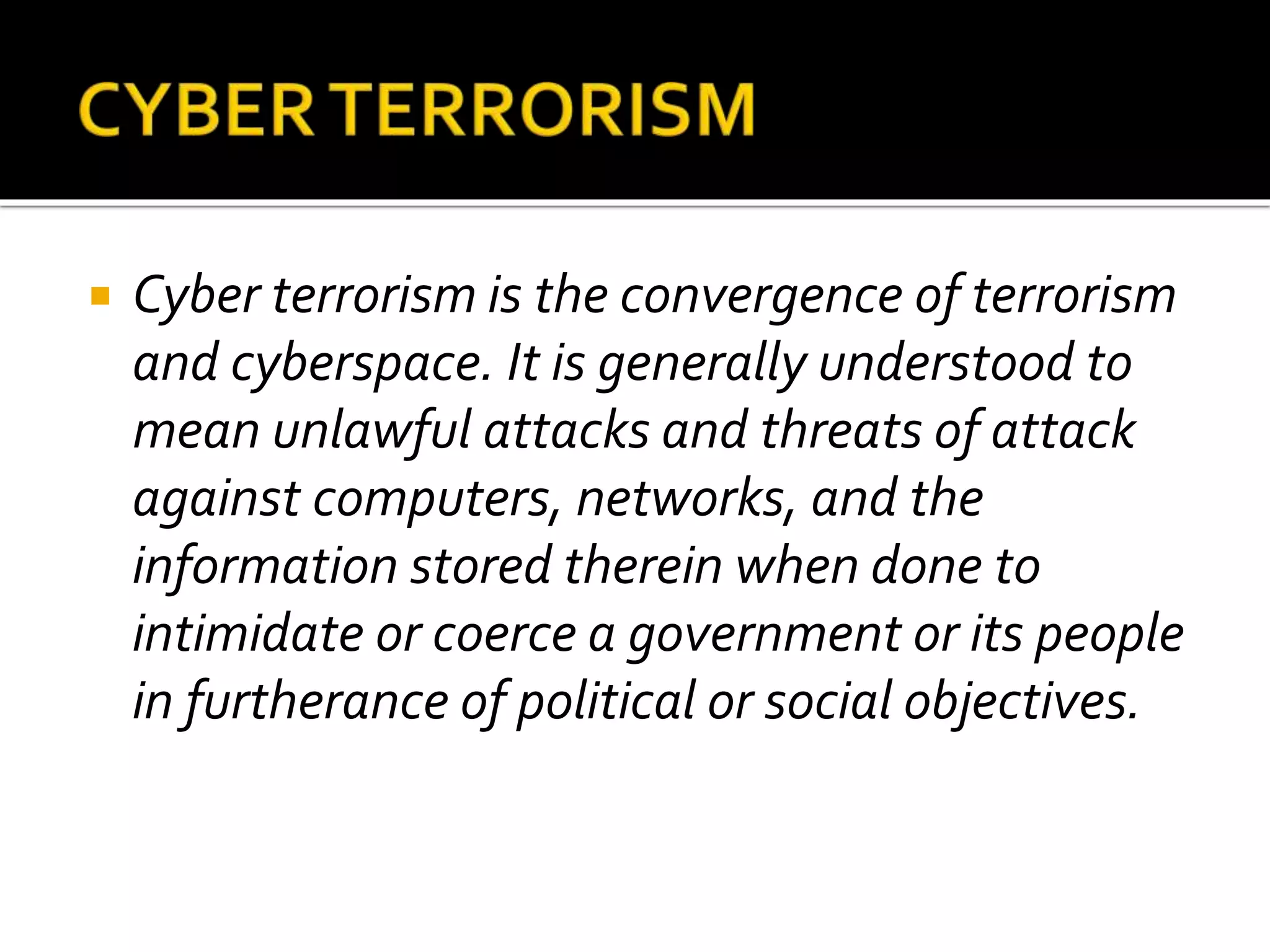  Cyber terrorism is the convergence of terrorism
and cyberspace. It is generally understood to
mean unlawful attacks and threats of attack
against computers, networks, and the
information stored therein when done to
intimidate or coerce a government or its people
in furtherance of political or social objectives.
 