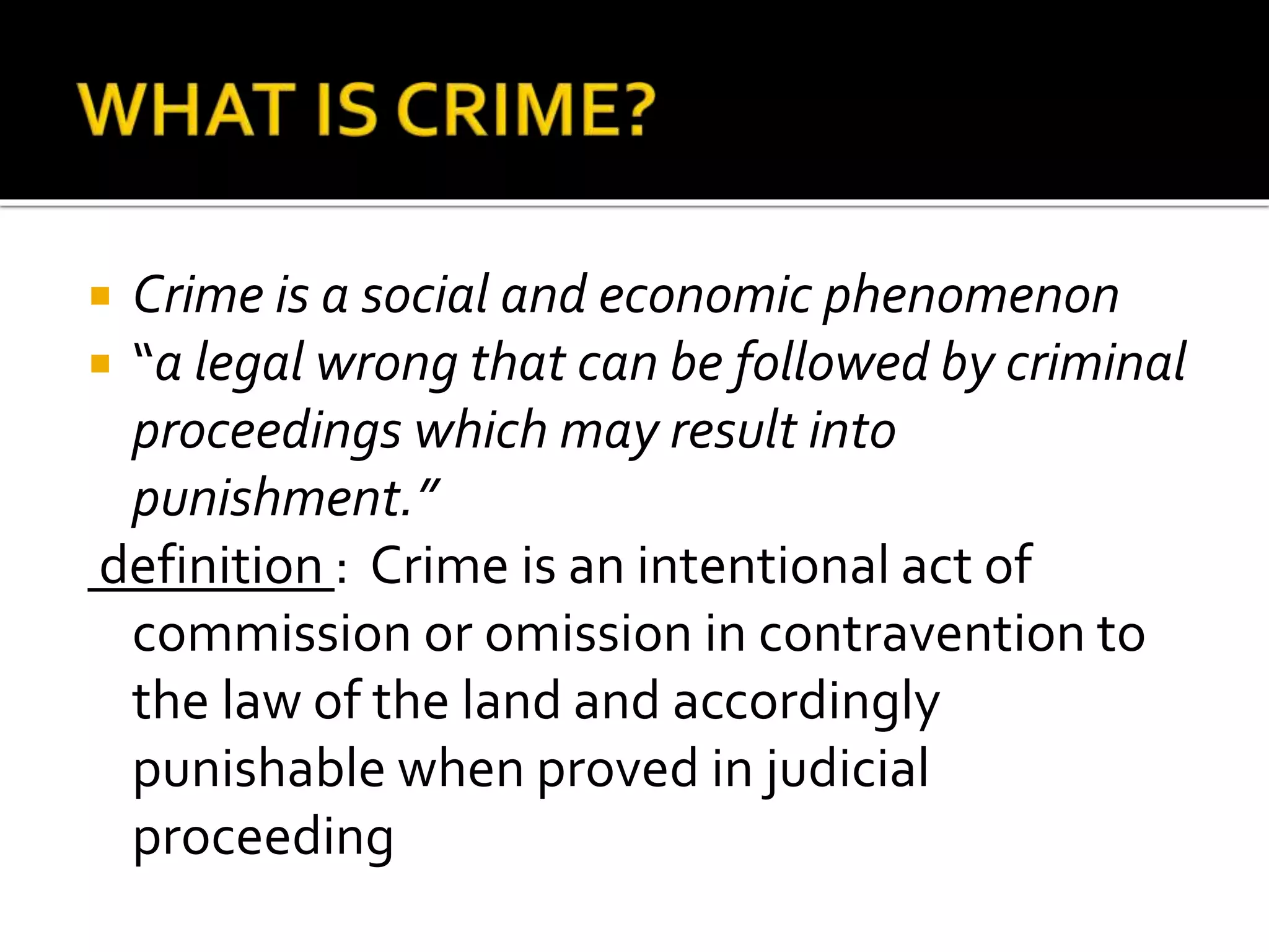  Crime is a social and economic phenomenon
 “a legal wrong that can be followed by criminal
proceedings which may result into
punishment.”
definition : Crime is an intentional act of
commission or omission in contravention to
the law of the land and accordingly
punishable when proved in judicial
proceeding
 