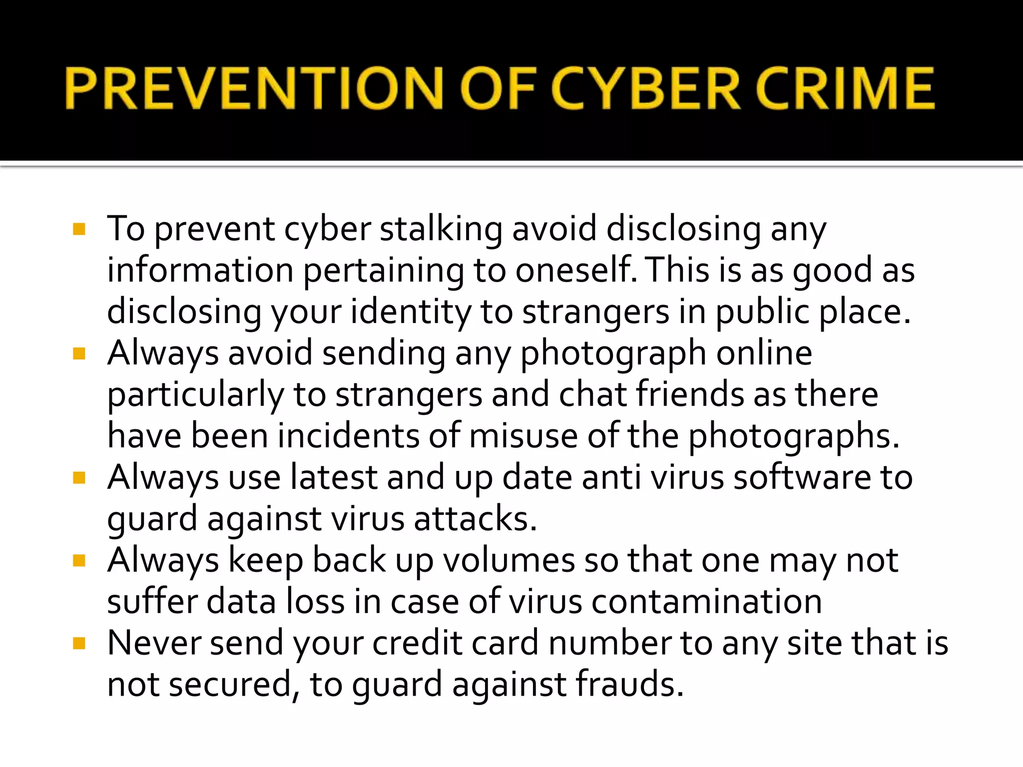  To prevent cyber stalking avoid disclosing any
information pertaining to oneself.This is as good as
disclosing your identity to strangers in public place.
 Always avoid sending any photograph online
particularly to strangers and chat friends as there
have been incidents of misuse of the photographs.
 Always use latest and up date anti virus software to
guard against virus attacks.
 Always keep back up volumes so that one may not
suffer data loss in case of virus contamination
 Never send your credit card number to any site that is
not secured, to guard against frauds.
 