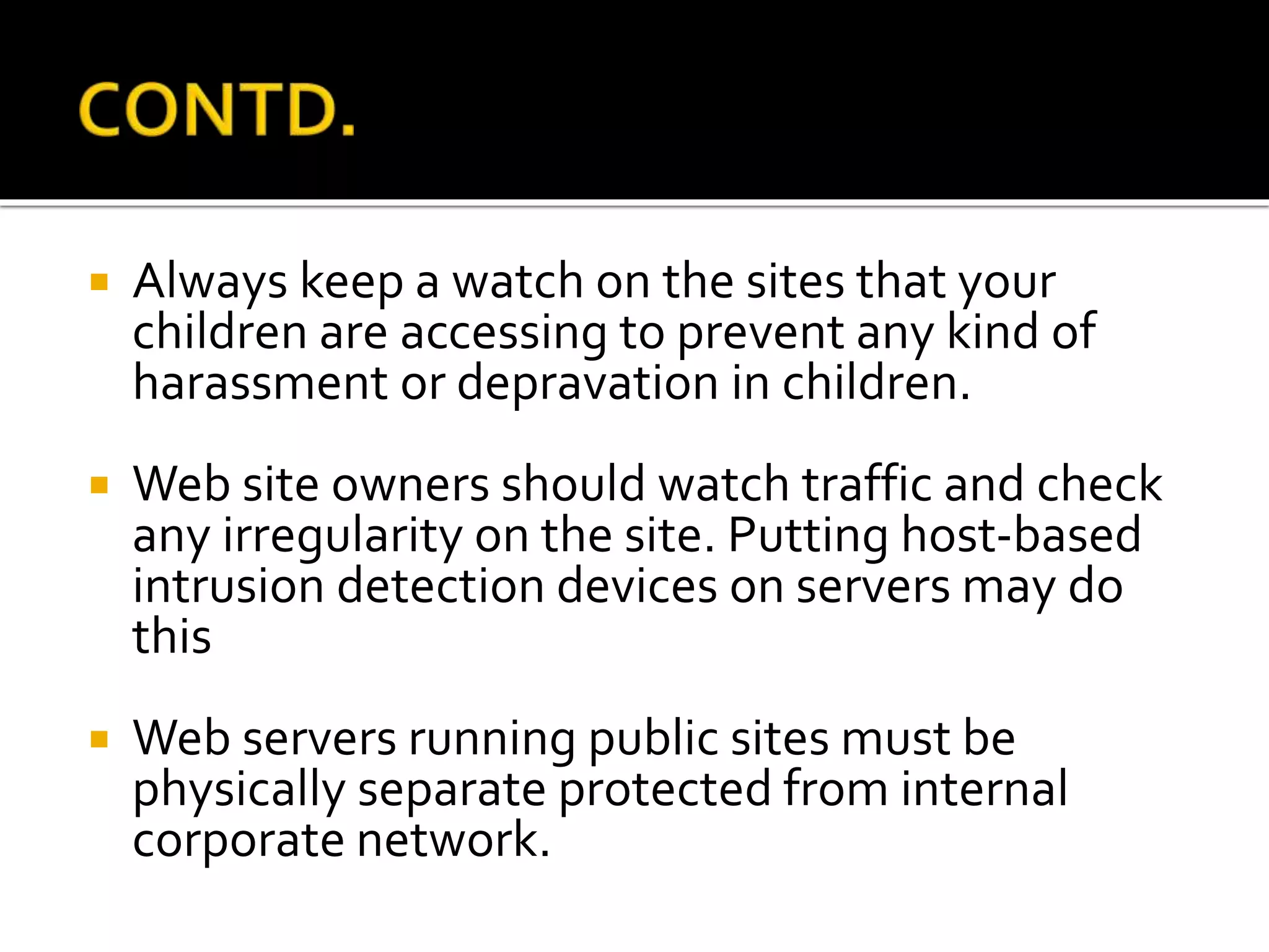  Always keep a watch on the sites that your
children are accessing to prevent any kind of
harassment or depravation in children.
 Web site owners should watch traffic and check
any irregularity on the site. Putting host-based
intrusion detection devices on servers may do
this
 Web servers running public sites must be
physically separate protected from internal
corporate network.
 