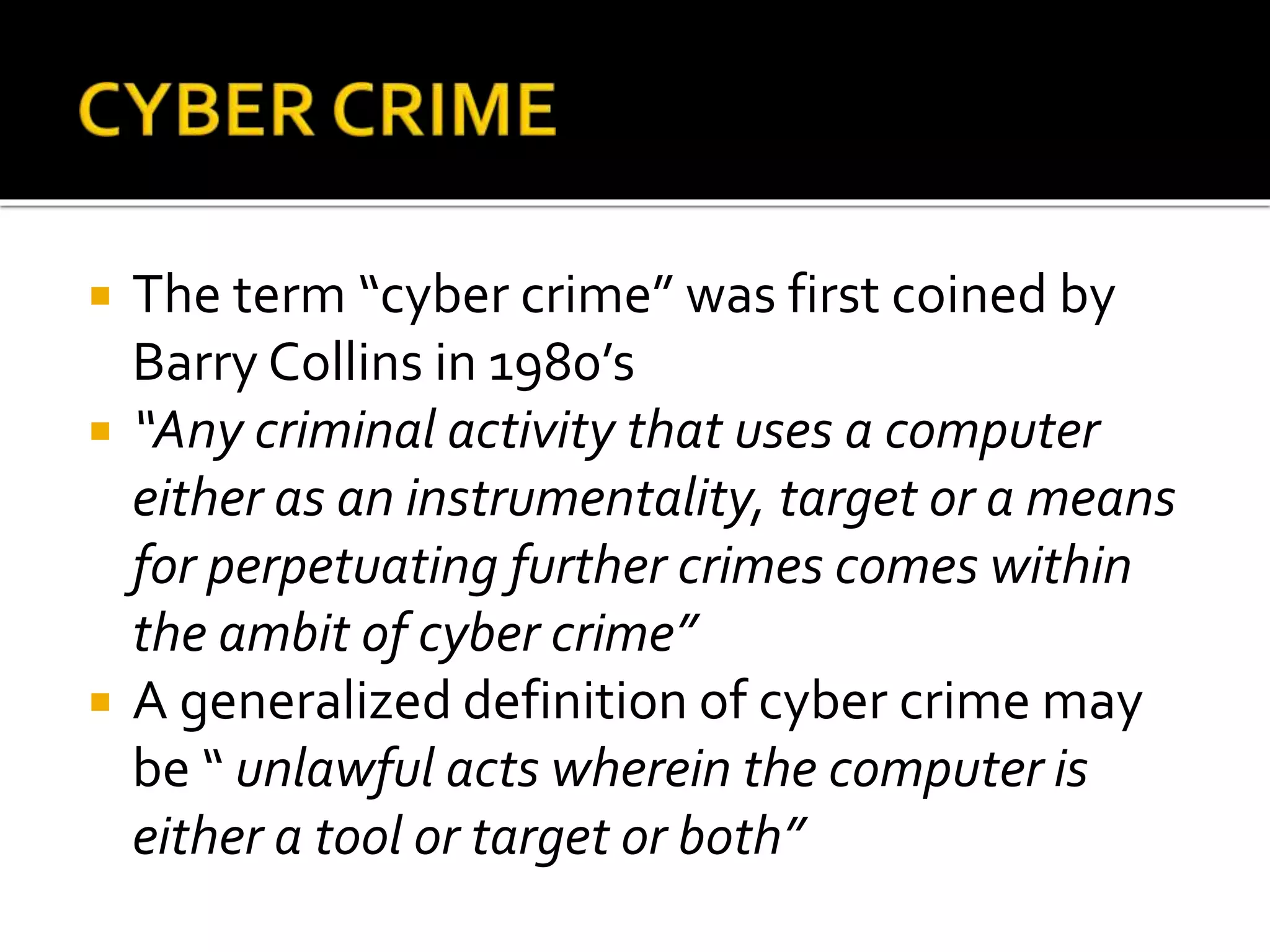  The term “cyber crime” was first coined by
Barry Collins in 1980’s
 “Any criminal activity that uses a computer
either as an instrumentality, target or a means
for perpetuating further crimes comes within
the ambit of cyber crime”
 A generalized definition of cyber crime may
be “ unlawful acts wherein the computer is
either a tool or target or both”
 