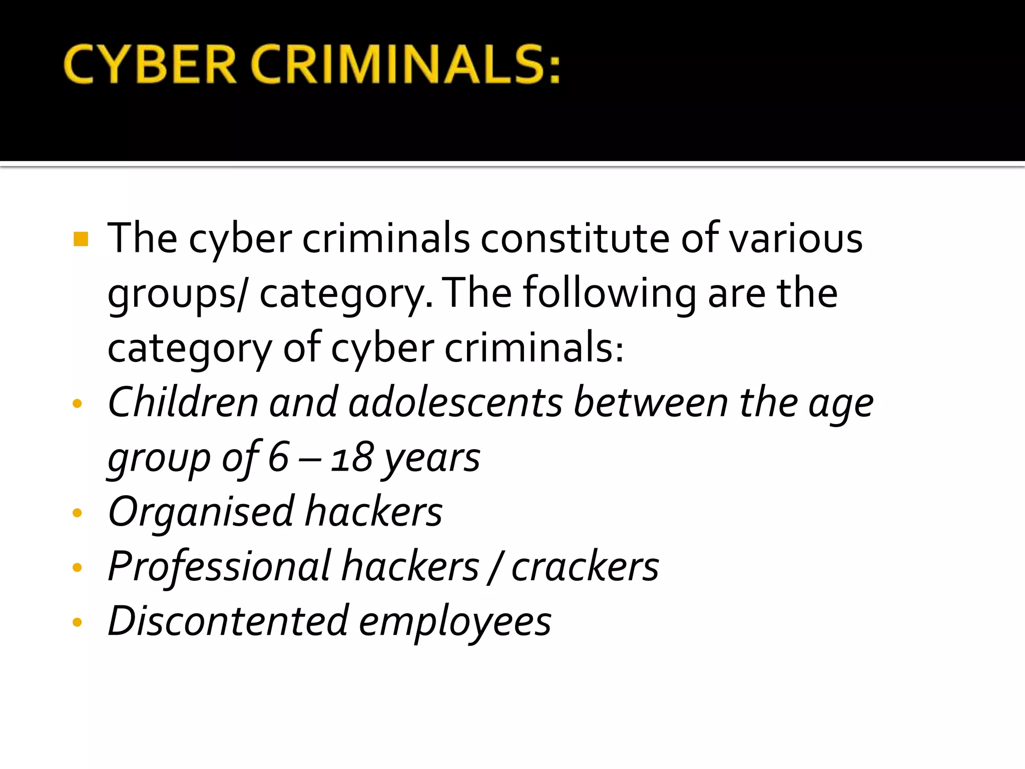  The cyber criminals constitute of various
groups/ category.The following are the
category of cyber criminals:
• Children and adolescents between the age
group of 6 – 18 years
• Organised hackers
• Professional hackers / crackers
• Discontented employees
 