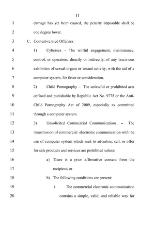 11
 1      damage has yet been caused, the penalty imposable shall be

 2      one degree lower.

 3   C. Content-related Offenses:

 4      1)      Cybersex       The willful engagement, maintenance,

 5      control, or operation, directly or indirectly, of any lascivious

 6      exhibition of sexual organs or sexual activity, with the aid of a

 7      computer system, for favor or consideration.

 8      2)      Child Pornography        The unlawful or prohibited acts

 9      defined and punishable by Republic Act No. 9775 or the Anti-

10      Child Pornography Act of 2009, especially as committed

11      through a computer system.

12      3)      Unsolicited Commercial Communications.               The

13      transmission of commercial electronic communication with the

14      use of computer system which seek to advertise, sell, or offer

15      for sale products and services are prohibited unless:

16              a) There is a prior affirmative consent from the

17                  recipient; or

18              b) The following conditions are present:

19                   i.      The commercial electronic communication

20                        contains a simple, valid, and reliable way for
 