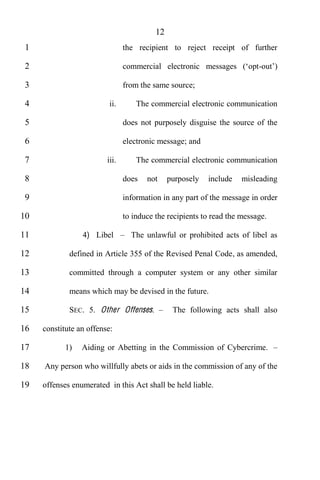 12
 1                              the recipient to reject receipt of further

 2                                                                        -

 3                              from the same source;

 4                        ii.       The commercial electronic communication

 5                              does not purposely disguise the source of the

 6                              electronic message; and

 7                       iii.       The commercial electronic communication

 8                              does   not     purposely   include   misleading

 9                              information in any part of the message in order

10                              to induce the recipients to read the message.

11               4) Libel         The unlawful or prohibited acts of libel as

12           defined in Article 355 of the Revised Penal Code, as amended,

13           committed through a computer system or any other similar

14           means which may be devised in the future.

15           SEC. 5. Other Offenses.            The following acts shall also

16   constitute an offense:

17          1)   Aiding or Abetting in the Commission of Cybercrime.

18   Any person who willfully abets or aids in the commission of any of the

19   offenses enumerated in this Act shall be held liable.
 