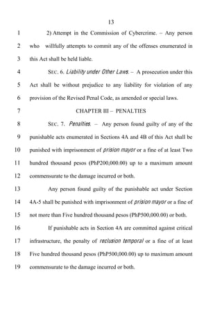 13
 1           2) Attempt in the Commission of Cybercrime.        Any person

 2   who    willfully attempts to commit any of the offenses enumerated in

 3   this Act shall be held liable.

 4           SEC. 6. Liability under Other Laws.    A prosecution under this

 5   Act shall be without prejudice to any liability for violation of any

 6   provision of the Revised Penal Code, as amended or special laws.

 7                         CHAPTER III       PENALTIES

 8           SEC. 7. Penalties.       Any person found guilty of any of the

 9   punishable acts enumerated in Sections 4A and 4B of this Act shall be

10   punished with imprisonment of prision mayor or a fine of at least Two

11   hundred thousand pesos (PhP200,000.00) up to a maximum amount

12   commensurate to the damage incurred or both.

13           Any person found guilty of the punishable act under Section

14   4A-5 shall be punished with imprisonment of prision mayor or a fine of

15   not more than Five hundred thousand pesos (PhP500,000.00) or both.

16           If punishable acts in Section 4A are committed against critical

17   infrastructure, the penalty of reclusion temporal or a fine of at least

18   Five hundred thousand pesos (PhP500,000.00) up to maximum amount

19   commensurate to the damage incurred or both.
 