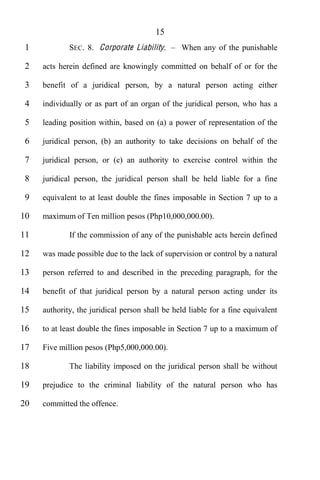 15
 1           SEC. 8. Corporate Liability.       When any of the punishable

 2   acts herein defined are knowingly committed on behalf of or for the

 3   benefit of a juridical person, by a natural person acting either

 4   individually or as part of an organ of the juridical person, who has a

 5   leading position within, based on (a) a power of representation of the

 6   juridical person, (b) an authority to take decisions on behalf of the

 7   juridical person, or (c) an authority to exercise control within the

 8   juridical person, the juridical person shall be held liable for a fine

 9   equivalent to at least double the fines imposable in Section 7 up to a

10   maximum of Ten million pesos (Php10,000,000.00).

11           If the commission of any of the punishable acts herein defined

12   was made possible due to the lack of supervision or control by a natural

13   person referred to and described in the preceding paragraph, for the

14   benefit of that juridical person by a natural person acting under its

15   authority, the juridical person shall be held liable for a fine equivalent

16   to at least double the fines imposable in Section 7 up to a maximum of

17   Five million pesos (Php5,000,000.00).

18           The liability imposed on the juridical person shall be without

19   prejudice to the criminal liability of the natural person who has

20   committed the offence.
 