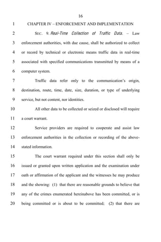 16
 1      CHAPTER IV         ENFORCEMENT AND IMPLEMENTATION

 2           SEC. 9. Real-Ti me Collection of Traffic Data.               Law

 3   enforcement authorities, with due cause, shall be authorized to collect

 4   or record by technical or electronic means traffic data in real-time

 5   associated with specified communications transmitted by means of a

 6   computer system.

 7           Traffic data refer only to t

 8   destination, route, time, date, size, duration, or type of underlying

 9   service, but not content, nor identities.

10           All other data to be collected or seized or disclosed will require

11   a court warrant.

12           Service providers are required to cooperate and assist law

13   enforcement authorities in the collection or recording of the above-

14   stated information.

15           The court warrant required under this section shall only be

16   issued or granted upon written application and the examination under

17   oath or affirmation of the applicant and the witnesses he may produce

18   and the showing: (1) that there are reasonable grounds to believe that

19   any of the crimes enumerated hereinabove has been committed, or is

20   being committed or is about to be committed;          (2) that there are
 