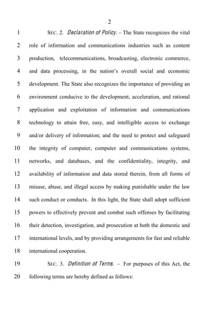 2
 1           SEC. 2. Declaration of Policy.    The State recognizes the vital

 2   role of information and communications industries such as content

 3   production, telecommunications, broadcasting, electronic commerce,

 4

 5   development. The State also recognizes the importance of providing an

 6   environment conducive to the development, acceleration, and rational

 7   application and exploitation of information and communications

 8   technology to attain free, easy, and intelligible access to exchange

 9   and/or delivery of information; and the need to protect and safeguard

10   the integrity of computer, computer and communications systems,

11   networks, and databases, and the confidentiality, integrity, and

12   availability of information and data stored therein, from all forms of

13   misuse, abuse, and illegal access by making punishable under the law

14   such conduct or conducts. In this light, the State shall adopt sufficient

15   powers to effectively prevent and combat such offenses by facilitating

16   their detection, investigation, and prosecution at both the domestic and

17   international levels, and by providing arrangements for fast and reliable

18   international cooperation.

19           SEC. 3. Definition of Terms.      For purposes of this Act, the

20   following terms are hereby defined as follows:
 