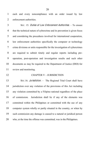 20
 1   each and every noncompliance with an order issued by law

 2   enforcement authorities.

 3           SEC. 15. Duties of Law Enforcement Authorities.       To ensure

 4   that the technical nature of cybercrime and its prevention is given focus

 5   and considering the procedures involved for international cooperation,

 6   law enforcement authorities specifically the computer or technology

 7   crime divisions or units responsible for the investigation of cybercrimes

 8   are required to submit timely and regular reports including pre-

 9   operation, post-operation and investigation results and such other

10   documents as may be required to the Department of Justice (DOJ) for

11   review and monitoring.

12                      CHAPTER V JURISDICTION

13           SEC.16. Jurisdiction.     The Regional Trial Court shall have

14   jurisdiction over any violation of the provisions of this Act including

15   any violation committed by a Filipino national regardless of the place

16   of commission.     Jurisdiction shall lie if any of the elements was

17   committed within the Philippines or committed with the use of any

18   computer system wholly or partly situated in the country, or when by

19   such commission any damage is caused to a natural or juridical person

20   who, at the time the offense was committed, was in the Philippines.
 