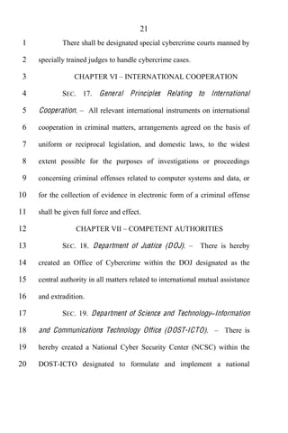 21
 1           There shall be designated special cybercrime courts manned by

 2   specially trained judges to handle cybercrime cases.

 3               CHAPTER VI INTERNATIONAL COOPERATION

 4           SEC. 17. General Principles Relating to International

 5   Cooperation.       All relevant international instruments on international

 6   cooperation in criminal matters, arrangements agreed on the basis of

 7   uniform or reciprocal legislation, and domestic laws, to the widest

 8   extent possible for the purposes of investigations or proceedings

 9   concerning criminal offenses related to computer systems and data, or

10   for the collection of evidence in electronic form of a criminal offense

11   shall be given full force and effect.

12                CHAPTER VII COMPETENT AUTHORITIES

13           SEC. 18. Department of Justice (D OJ).           There is hereby

14   created an Office of Cybercrime within the DOJ designated as the

15   central authority in all matters related to international mutual assistance

16   and extradition.

17           SEC. 19. Department of Science and Technology Information

18   and Communications Technology Office (D O ST-ICTO).               There is

19   hereby created a National Cyber Security Center (NCSC) within the

20   DOST-ICTO designated to formulate and implement a national
 