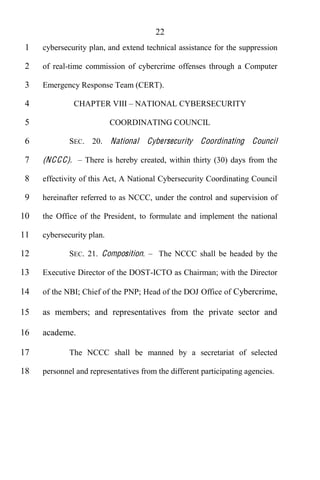 22
 1   cybersecurity plan, and extend technical assistance for the suppression

 2   of real-time commission of cybercrime offenses through a Computer

 3   Emergency Response Team (CERT).

 4               CHAPTER VIII NATIONAL CYBERSECURITY

 5                         COORDINATING COUNCIL

 6           SEC. 20. National       Cybersecurity Coordinating Council

 7   (NC C C).     There is hereby created, within thirty (30) days from the

 8   effectivity of this Act, A National Cybersecurity Coordinating Council

 9   hereinafter referred to as NCCC, under the control and supervision of

10   the Office of the President, to formulate and implement the national

11   cybersecurity plan.

12           SEC. 21. Composition.       The NCCC shall be headed by the

13   Executive Director of the DOST-ICTO as Chairman; with the Director

14   of the NBI; Chief of the PNP; Head of the DOJ Office of Cybercrime,

15   as members; and representatives from the private sector and

16   academe.

17           The NCCC shall be manned by a secretariat of selected

18   personnel and representatives from the different participating agencies.
 