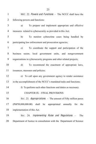 23
 1           SEC. 22. Powers and Functions.             The NCCC shall have the

 2   following powers and functions:

 3           a)        To prepare and implement appropriate and effective

 4   measures related to cybersecurity as provided in this Act;

 5           b)        To monitor cybercrime cases being handled by

 6   participating law enforcement and prosecution agencies;

 7           c)        To coordinate the support and participation of the

 8   business     sector,   local   government       units,   and   nongovernment

 9   organizations in cybersecurity programs and other related projects;

10           d)        To recommend the enactment of appropriate laws,

11   issuances, measures and policies;

12           e) To call upon any government agency to render assistance

13   in the accomplishment of the NCCC

14           f) To perform such other functions and duties as necessary.

15                CHAPTER IX          FINAL PROVISIONS

16           SEC. 23. Appropriations.            The amount of Fifty million pesos

17   (PhP50,000,000.00)       shall    be   appropriated       annually   for   the

18   implementation of this Act.

19           SEC. 24.       Implementing Rules and Regulations.                 The

20   Department of Justice in consultation with the Department of Science
 