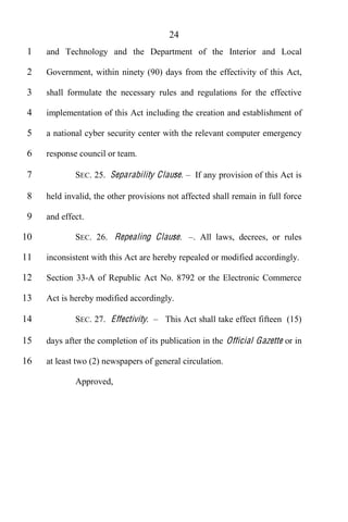 24
 1   and Technology and the Department of the Interior and Local

 2   Government, within ninety (90) days from the effectivity of this Act,

 3   shall formulate the necessary rules and regulations for the effective

 4   implementation of this Act including the creation and establishment of

 5   a national cyber security center with the relevant computer emergency

 6   response council or team.

 7           SEC. 25. Separability Clause.      If any provision of this Act is

 8   held invalid, the other provisions not affected shall remain in full force

 9   and effect.

10           SEC. 26. Repealing Clause .       . All laws, decrees, or rules

11   inconsistent with this Act are hereby repealed or modified accordingly.

12   Section 33-A of Republic Act No. 8792 or the Electronic Commerce

13   Act is hereby modified accordingly.

14           SEC. 27. Effectivity.     This Act shall take effect fifteen (15)

15   days after the completion of its publication in the Official Gazette or in

16   at least two (2) newspapers of general circulation.

             Approved,
 