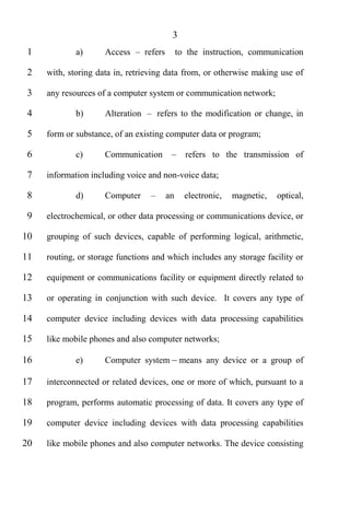 3
 1           a)      Access       refers        to the instruction, communication

 2   with, storing data in, retrieving data from, or otherwise making use of

 3   any resources of a computer system or communication network;

 4           b)      Alteration      refers to the modification or change, in

 5   form or substance, of an existing computer data or program;

 6           c)      Communication                refers to the transmission of

 7   information including voice and non-voice data;

 8           d)      Computer              an     electronic,   magnetic,   optical,

 9   electrochemical, or other data processing or communications device, or

10   grouping of such devices, capable of performing logical, arithmetic,

11   routing, or storage functions and which includes any storage facility or

12   equipment or communications facility or equipment directly related to

13   or operating in conjunction with such device. It covers any type of

14   computer device including devices with data processing capabilities

15   like mobile phones and also computer networks;

16           e)      Computer system             means any device or a group of

17   interconnected or related devices, one or more of which, pursuant to a

18   program, performs automatic processing of data. It covers any type of

19   computer device including devices with data processing capabilities

20   like mobile phones and also computer networks. The device consisting
 
