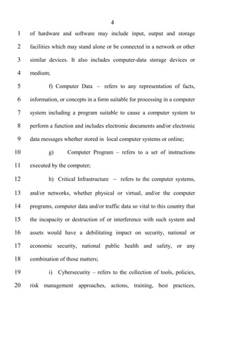 4
 1   of hardware and software may include input, output and storage

 2   facilities which may stand alone or be connected in a network or other

 3   similar devices. It also includes computer-data storage devices or

 4   medium;

 5           f) Computer Data        refers to any representation of facts,

 6   information, or concepts in a form suitable for processing in a computer

 7   system including a program suitable to cause a computer system to

 8   perform a function and includes electronic documents and/or electronic

 9   data messages whether stored in local computer systems or online;

10           g)      Computer Program         refers to a set of instructions

11   executed by the computer;

12           h) Critical Infrastructure       refers to the computer systems,

13   and/or networks, whether physical or virtual, and/or the computer

14   programs, computer data and/or traffic data so vital to this country that

15   the incapacity or destruction of or interference with such system and

16   assets would have a debilitating impact on security, national or

17   economic security, national public health and safety, or any

18   combination of those matters;

19           i)   Cybersecurity   refers to the collection of tools, policies,

20   risk management approaches, actions, training, best practices,
 